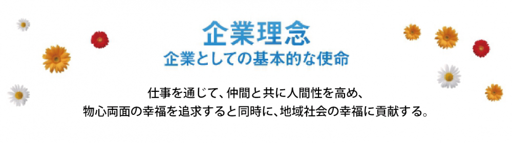 企業としての基本的な使命　仕事を通じて、仲間とともに人間性を高め、物心両面の幸福を追求すると同時に、地域社会の幸福に貢献する。